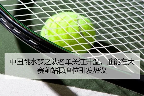 中国跳水梦之队名单关注升温，谁能在大赛前站稳席位引发热议 | HUPU ESPORTS